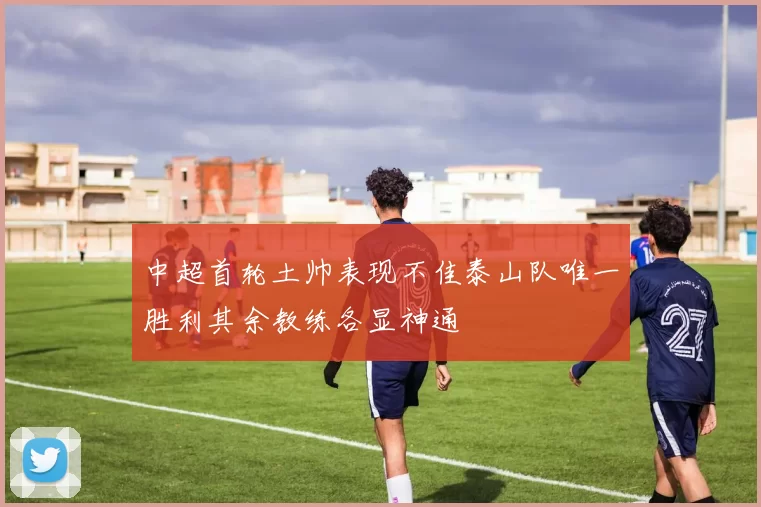 中超首轮土帅表现不佳泰山队唯一胜利其余教练各显神通