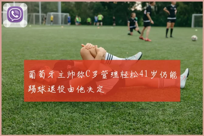 葡萄牙主帅称C罗管理轻松41岁仍能踢球退役由他决定