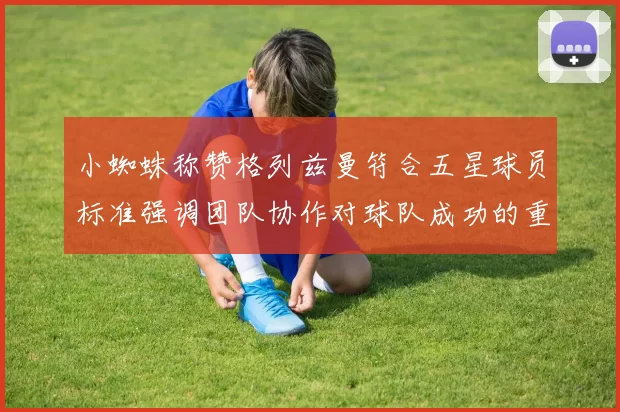 小蜘蛛称赞格列兹曼符合五星球员标准强调团队协作对球队成功的重要性