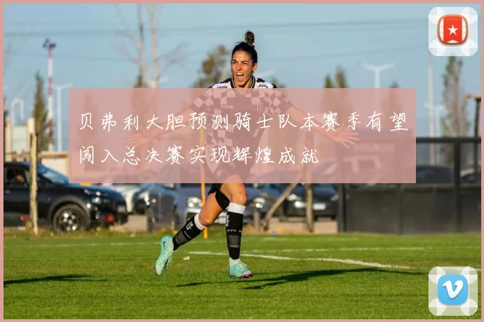 贝弗利大胆预测骑士队本赛季有望闯入总决赛实现辉煌成就