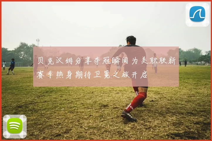 贝克汉姆分享夺冠瞬间为美职联新赛季热身期待卫冕之旅开启