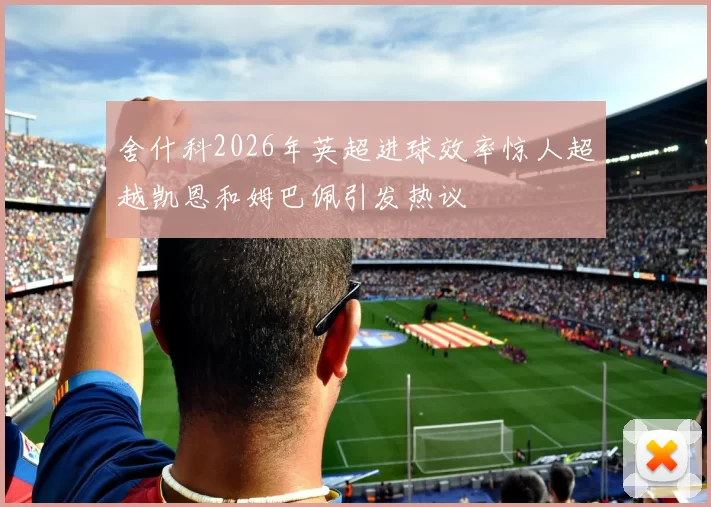 舍什科2026年英超进球效率惊人超越凯恩和姆巴佩引发热议