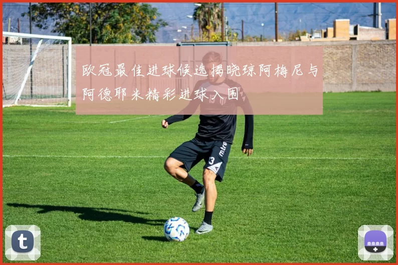 欧冠最佳进球候选揭晓琼阿梅尼与阿德耶米精彩进球入围