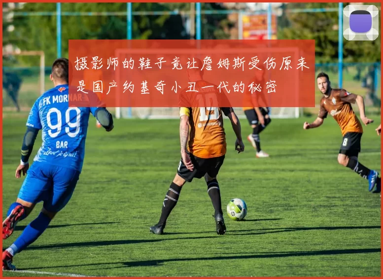 摄影师的鞋子竟让詹姆斯受伤原来是国产约基奇小丑一代的秘密