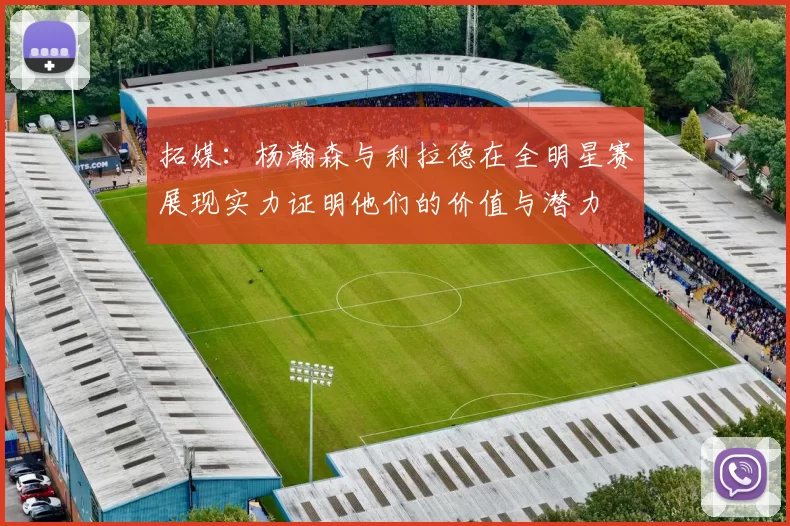 拓媒：杨瀚森与利拉德在全明星赛展现实力证明他们的价值与潜力