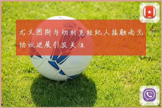 尤文图斯与切利克经纪人接触尚无协议进展引发关注