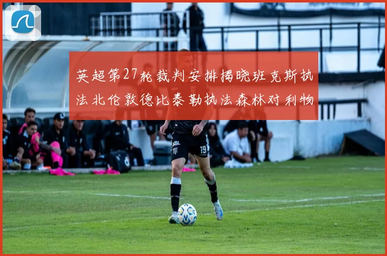 英超第27轮裁判安排揭晓班克斯执法北伦敦德比泰勒执法森林对利物浦