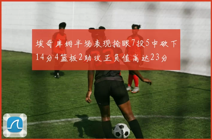 埃奇库姆半场表现抢眼7投5中砍下14分4篮板2助攻正负值高达23分