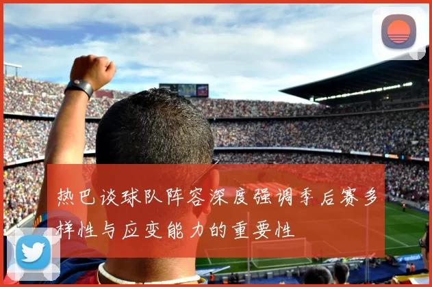 热巴谈球队阵容深度强调季后赛多样性与应变能力的重要性