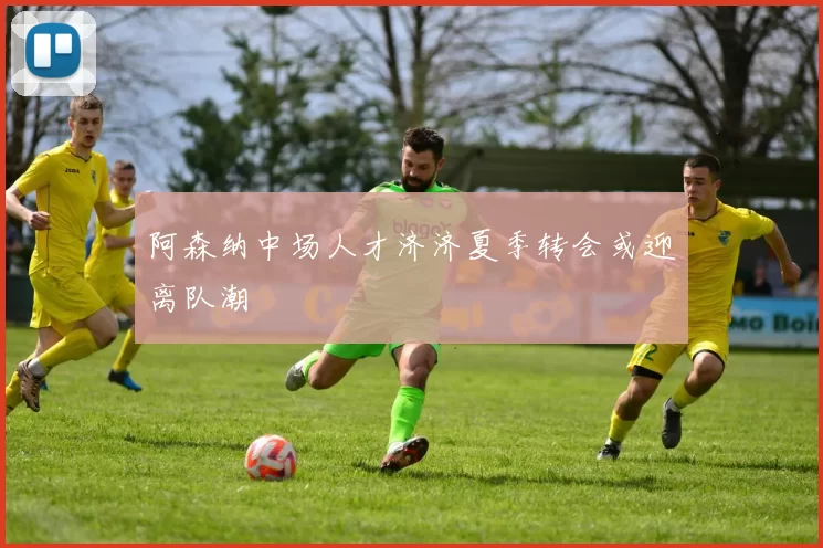 阿森纳中场人才济济夏季转会或迎离队潮