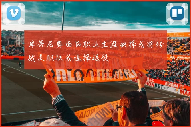 库蒂尼奥面临职业生涯抉择或将转战美职联或选择退役