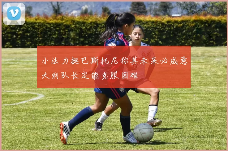小法力挺巴斯托尼称其未来必成意大利队长定能克服困难