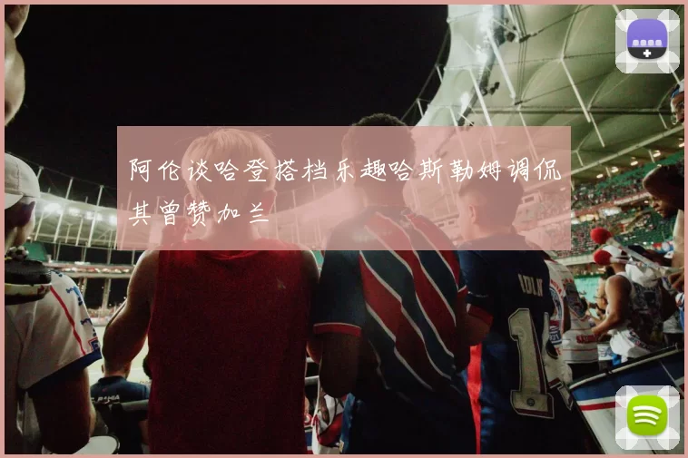 阿伦谈哈登搭档乐趣哈斯勒姆调侃其曾赞加兰