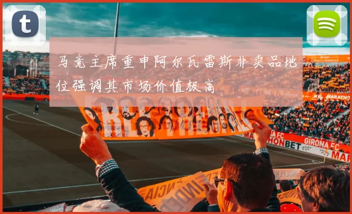 马竞主席重申阿尔瓦雷斯非卖品地位强调其市场价值极高