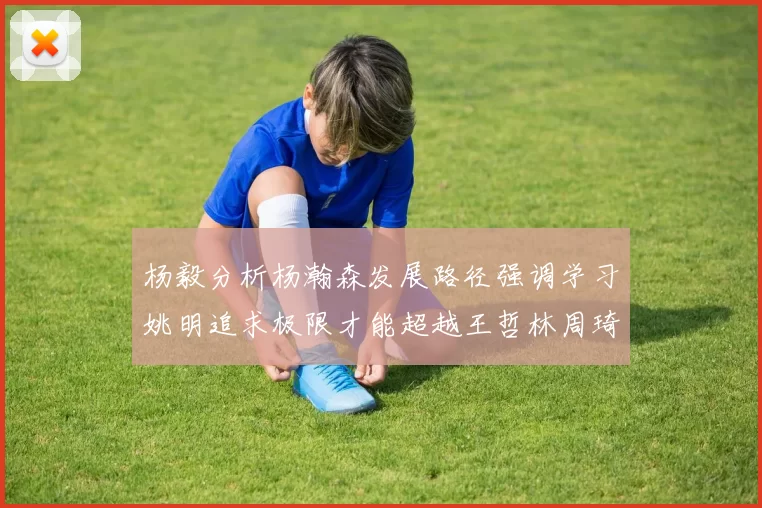 杨毅分析杨瀚森发展路径强调学习姚明追求极限才能超越王哲林周琦状态