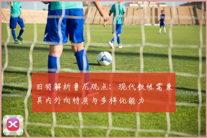 旧将解析鲁尼观点：现代教练需兼具内外向特质与多样化能力