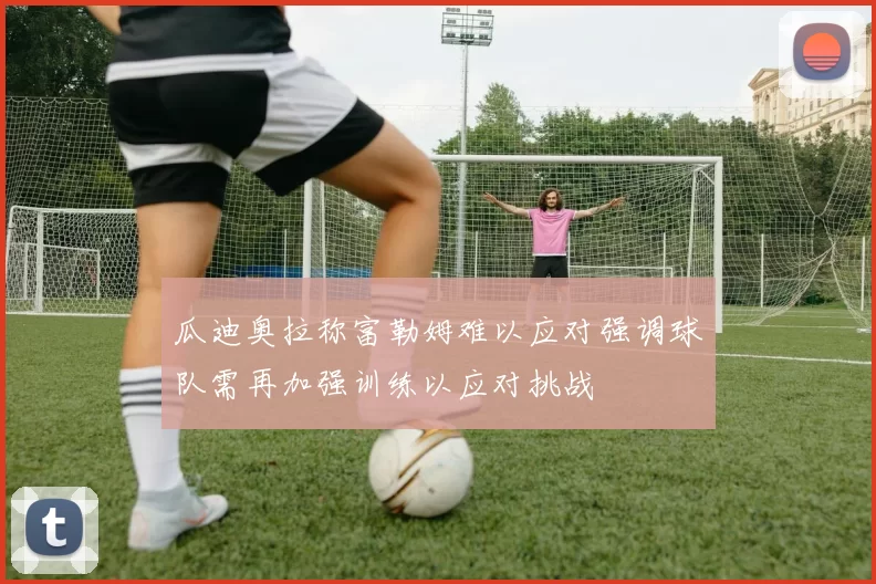 瓜迪奥拉称富勒姆难以应对强调球队需再加强训练以应对挑战