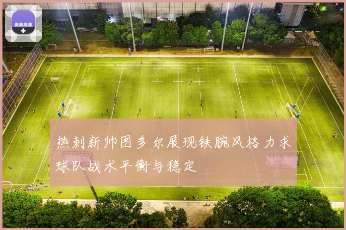 热刺新帅图多尔展现铁腕风格力求球队战术平衡与稳定