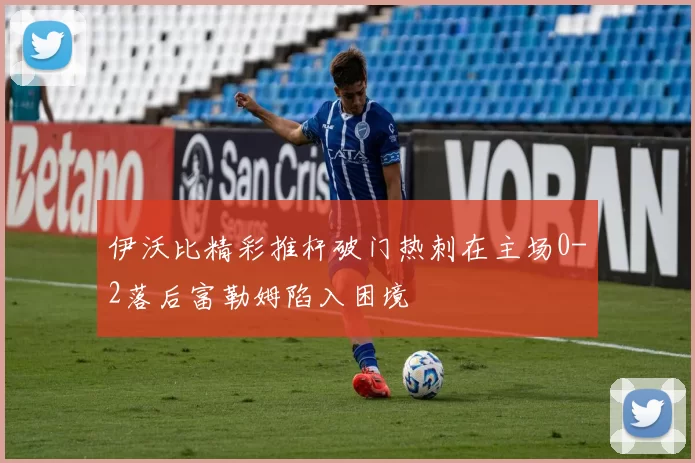 伊沃比精彩推杆破门热刺在主场0-2落后富勒姆陷入困境