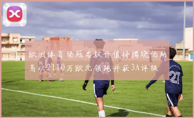 欧洲体育场冠名权价值榜揭晓伯纳乌以2110万欧元领跑并获3A评级