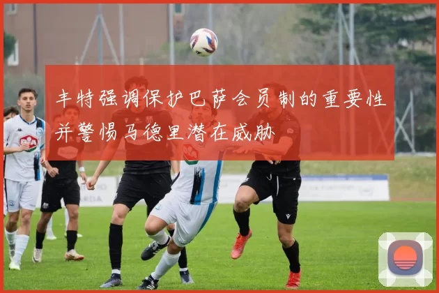丰特强调保护巴萨会员制的重要性并警惕马德里潜在威胁
