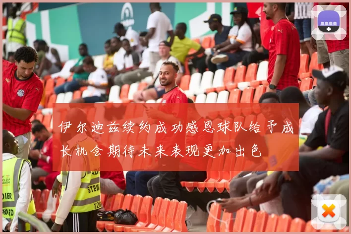 伊尔迪兹续约成功感恩球队给予成长机会期待未来表现更加出色
