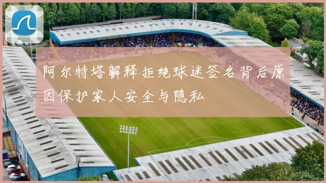 阿尔特塔解释拒绝球迷签名背后原因保护家人安全与隐私