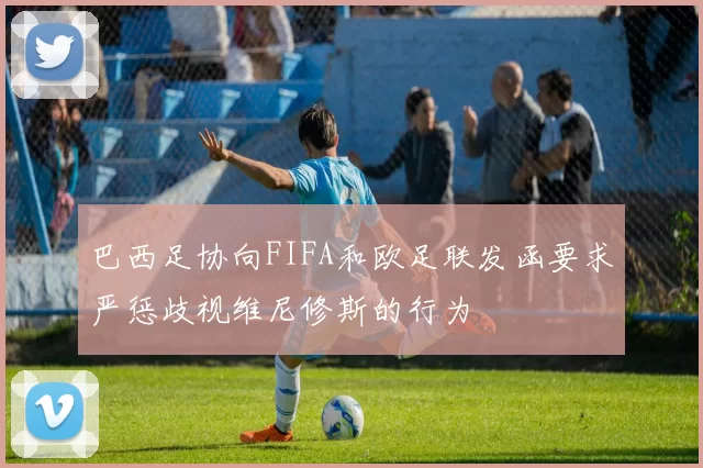巴西足协向FIFA和欧足联发函要求严惩歧视维尼修斯的行为